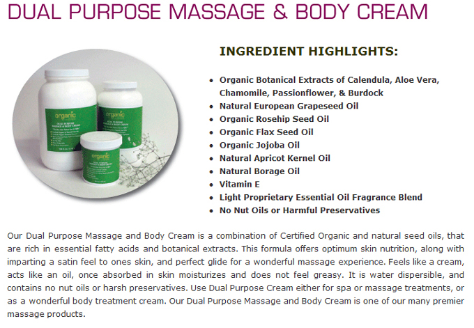 Dual Purpose Massage & Body Cream: Ingredient Highlights: Organic Botanical Extracts of Calendula, Aloe Vera, Chamomile, Passionflower & Burdock; Natural European Grapeseed Oil; Organic Rosehip Seed Oil; Organic Flax Seed Oil; Organic Jojoba Oil; Natural Apricot Kernel Oil; Natural Borage Oil; Vitamin e; Light Proprietary Essential Oil Fragrances Blend; No Nut Oils or Harmful Preservatives. Organic Bath and Body;s Dual Purpose Massage and Body Cream is a combination of Certified Organic and natural seed oils, that are rich in essential fatty acids and botanical extracts. This formula offers optimum skin nutrition along with imparting a satin fell to the skin and perfect glide for a wonderful massage experience. Feels like a cream acts like an oil, once absorbed in skin moisturizes and does not feel greasy. It is water dispersible and contains no nut oils or harsh preservatives. Use Dual Purpose Cream either for spa or massage treatments, or as a wonderful body treatment cream. Organic Bath & Body�s Dual Purpose Massage and Body Cream is one of the many premier massage products.