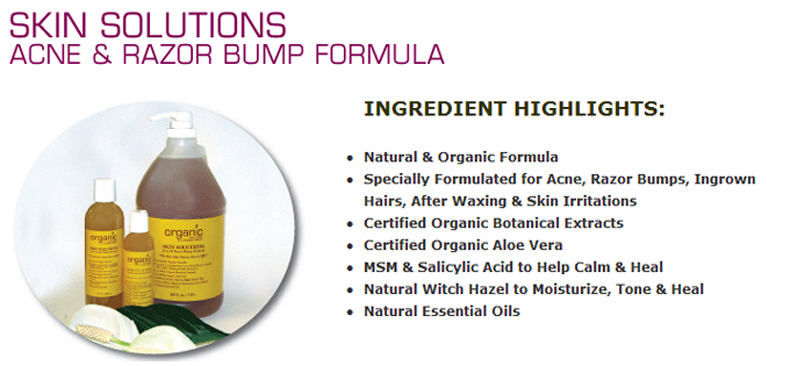 Skin Solutions Acne & Razor Bump Formula: INGREDIENT HIGHLIGHTS: Natural & Organic Formula; Specially Formulated for Acne, Razor Bumps, Ingrown Hairs, After Waxing & Skin Irritations; Certified Organic Botanical Extracts; Certified Organic Aloe Vera; MSM & Salicylic Acid to Help Calm & Heal; Natural Witch Hazel to Moisturize, Tone & Heal; Natural Essential Oils. Skin Solutions - Acne and Razor Bump Formula is a one-of-a-kind formula, specially formulated to help with acne, as well as razor bumps, known as Pseudo Folliculitis Barbae (PFB). It is effective with ingrown hairs and skin irritations which can occur from waxing or laser hair removal. Since we do not use alcohol as our base, it will not burn, sting, or dry the skin on application. Certified botanical extracts of Burdock, Echinacea, Dandelion, and Sage are used for their effectiveness with bacteria from acne and with skin irritations. Certified Organic Aloe Vera, along with natural MSM are effective for skin healing and moisturizing. Salicylic Acid provides a great healing component as well as a buffering agent. Skin Solutions - Acne and Razor Bump Formula offers a natural solution for acne, razor bumps, ingrown hairs, after waxing and skin irritations. It soothes, cleanses, as well as helps heal. It can help with bacterial build up and resulting infections. Another truly special product offered to you from Organic Bath & Body! 