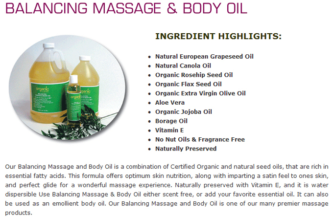 Balancing Massage & Body Oil: Ingredient Highlights:  Natural European Grapeseed Oil ;  Natural Canola Oil ; Organic Rosehip Seed Oil ; Organic Flax Seed Oil ; Organic Extra Virgin Olive Oil ; Aloe Vera ; Organic Jojoba Oil ; Borage Oil ; Vitamin E ; No Nut Oils & Fragrance Free ; Naturally Preserved. Our Balancing Massage and Body Oil is a combination of Certified Organic and natural seed oils, that are rich in essential fatty acids. This formula offers optimum skin nutrition, along with imparting a satin feel to ones skin, and perfect glide for a wonderful massage experience. Naturally preserved with Vitamin E, and it is water dispersible Use Balancing Massage & Body Oil either scent free, or add your favorite essential oil. It can also be used as an emollient body oil. Our Balancing Massage and Body Oil is one of our many premier massage products.