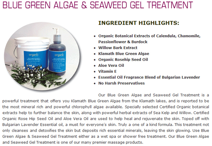 Blue Green Algae & Seaweed Gel Treatment: INGREDIENT HIGHLIGHTS: Organic Botanical Extracts of Calendula, Chamomile, Passionflower & Burdock; Willow Bark Extract; Klamath Blue Green Algae; Organic Rosehip Seed Oil; Aloe Vera Oil; Vitamin E; Essential Oil Fragrance Blend of Bulgarian Lavender; No Harsh Preservatives. Our Blue Green Algae and Seaweed Gel Treatment is a powerful treatment that offers you Klamath Blue Green Algae from the Klamath lakes, and is reported to be the most mineral rich and powerful chlorophyll algae available. Specially selected Certified Organic botanical extracts help to further balance the skin, along with powerful herbal extracts of Sea Kelp and Willow. Certified Organic Rose Hip Seed Oil and Aloe Vera Oil are used to help heal and rejuvenate the skin. Toped off with Bulgarian Lavender Essential oil, a must for everyone�s skin. Truly a one of a kind formula. This treatment not only cleanses and detoxifies the skin but deposits rich essential minerals, leaving the skin glowing. Use Blue Green Algae & Seaweed Gel Treatment either as a wet spa or shower free treatment. Our Blue Green Algae and Seaweed Gel Treatment is one of our many premier massage products.