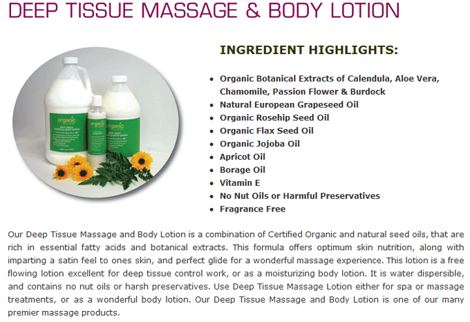 Deep Tissue Massage & Body Lotion: INGREDIENT HIGHLIGHTS:Organic Botanical Extracts of Calendula, Aloe Vera, Chamomile, Passion Flower & Burdock;Natural European Grapeseed Oil;Organic Rosehip Seed Oil;Organic Flax Seed Oil;Organic Jojoba Oil; Apricot Oil; Borage Oil; Vitamin E; No Nut Oils or Harmful Preservatives; Fragrance Free Our Deep Tissue Massage and Body Lotion is a combination of Certified Organic and natural seed oils, that are rich in essential fatty acids and botanical extracts. This formula offers optimum skin nutrition, along with imparting a satin feel to ones skin, and perfect glide for a wonderful massage experience. This lotion is a free flowing lotion excellent for deep tissue control work, or as a moisturizing body lotion. It is water dispersible, and contains no nut oils or harsh preservatives. Use Deep Tissue Massage Lotion either for spa or massage treatments, or as a wonderful body lotion. Our Deep Tissue Massage and Body Lotion is one of our many premier massage products.