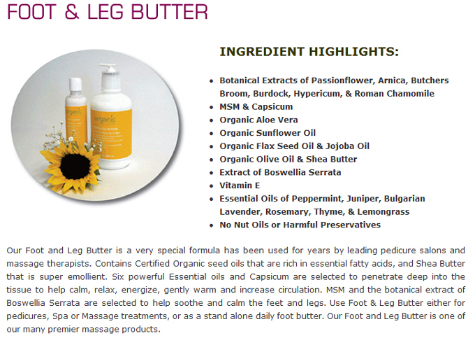 Foot & Leg Butter: INGREDIENT HIGHLIGHTS: Botanical Extracts of Passionflower, Arnica, Butchers Broom, Burdock, Hypericum, & Roman Chamomile;MSM & Capsicum; Organic Aloe Vera;Organic Sunflower Oil;Organic Flax Seed Oil & Jojoba Oil;Organic Olive Oil & Shea Butter;Extract of Boswellia Serrata;Vitamin E;Essential Oils of Peppermint, Juniper, Bulgarian Lavender, Rosemary, Thyme, & Lemongrass;No Nut Oils or Harmful Preservatives Our Foot and Leg Butter is one of our many premier massage products
