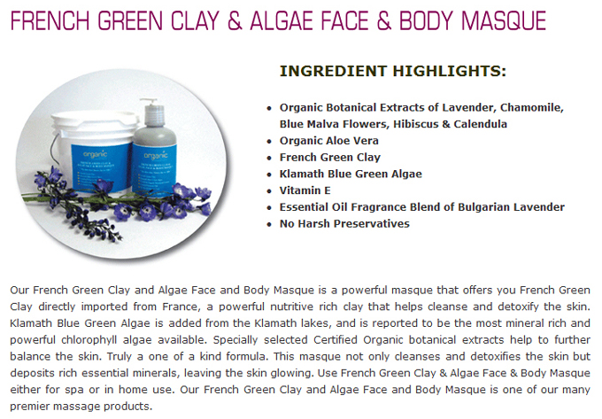 French Green Clay & Algae Face & Body Masque: INGREDIENT HIGHLIGHTS: Organic Botanical Extracts of Lavender, Chamomile, Blue Malva Flowers, Hibiscus & Calendula; Organic Aloe Vera; French Green Clay; Klamath Blue Green Algae; Vitamin E; Essential Oil Fragrance Blend of Bulgarian Lavender; No Harsh Preservatives. Our French Green Clay and Algae Face and Body Masque is a powerful masque that offers you French Green Clay directly imported from France, a powerful nutritive rich clay that helps cleanse and detoxify the skin. Klamath Blue Green Algae is added from the Klamath lakes, and is reported to be the most mineral rich and powerful chlorophyll algae available. Specially selected Certified Organic botanical extracts help to further balance the skin. Truly a one of a kind formula. This masque not only cleanses and detoxifies the skin but deposits rich essential minerals, leaving the skin glowing. Use French Green Clay & Algae Face & Body Masque either for spa or in home use. Our French Green Clay and Algae Face and Body Masque is one of our many premier massage products.