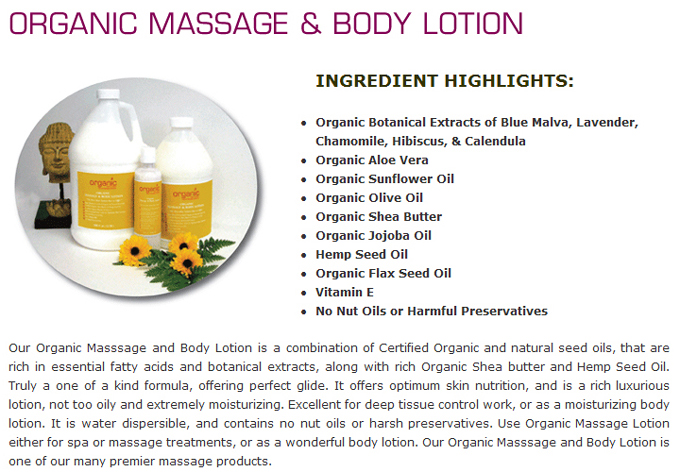 Organic Massage & Body Lotion: Ingredients Highlights: Organic Botanical Extracts of Blue Malva, Lavender, Chamomile, Hibiscus, & Calendula Organic Aloe Vera ; Organic Sunflower Oil ; Organic Olive Oil ; Organic Shea Butter ; Organic Jojoba Oil ; Hemp Seed Oil ; Organic Flax Seed Oil ; Vitamin E ; No Nut Oils or Harmful Preservatives. Our Organic Masssage and Body Lotion is a combination of Certified Organic and natural seed oils, that are rich in essential fatty acids and botanical extracts, along with rich Organic Shea butter and Hemp Seed Oil. Truly a one of a kind formula, offering perfect glide. It offers optimum skin nutrition, and is a rich luxurious lotion, not too oily and extremely moisturizing. Excellent for deep tissue control work, or as a moisturizing body lotion. It is water dispersible, and contains no nut oils or harsh preservatives. Use Organic Massage Lotion either for spa or massage treatments, or as a wonderful body lotion. Our Organic Masssage and Body Lotion is one of our many premier massage products.