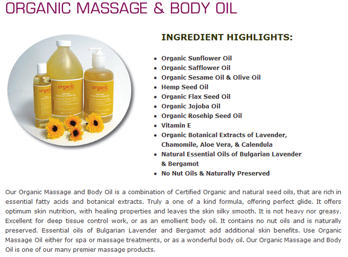 Organic Massage & Body Oil:Ingredients Hightlight: Organic Sunflower Oil ; Organic Safflower Oil ; Organic Sesame Oil & Olive Oil ; Hemp Seed Oil ; Organic Flax Seed Oil ; Organic Jojoba Oil ; Organic Rosehip Seed Oil ; Vitamin E ; Organic Botanical Extracts of Lavender, Chamomile, Aloe Vera, & Calendula ; Natural Essential Oils of Bulgarian Lavender & Bergamot ; No Nut Oils & Naturally Preserved 
Our Organic Massage and Body Oil is a combination of Certified Organic and natural seed oils, that are rich in essential fatty acids and botanical extracts. Truly a one of a kind formula, offering perfect glide. It offers optimum skin nutrition, with healing properties and leaves the skin silky smooth. It is not heavy nor greasy. Excellent for deep tissue control work, or as an emollient body oil. It contains no nut oils and is naturally preserved. Essential oils of Bulgarian Lavender and Bergamot add additional skin benefits. Use Organic Massage Oil either for spa or massage treatments, or as a wonderful body oil. Our Organic Massage and Body Oil is one of our many premier massage products.

