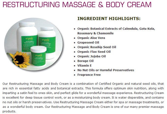 Restructuring Massage & Body Cream: Ingredient Hightlights: Organic Botanical Extracts of Calendula, Gotu Kola, Rosemary & Chamomile; Organic Aloe Vera; Grapeseed Oil; Organic Rosehip Seed Oil; Organic Flax Seed Oil; Organic Jojoba Oil; Borage Oil; Vitamin E; No Nut Oils or Harmful Preservatives; �Fragrance Free 
Our Restructuring Massage and Body Cream is a combination of Certified Organic and natural seed oils, that are rich in essential fatty acids and botanical extracts. This formula offers optimum skin nutrition, along with imparting a satin feel to ones skin, and perfect glide for a wonderful massage experience. Restructuring Cream is excellent for deep tissue control work, or as a moisturizing body cream. It is water dispersible, and contains no nut oils or harsh preservatives. Use Restructuring Massage Cream either for spa or massage treatments, or as a wonderful body cream. Our Restructuring Massage and Body Cream is one of our many premier massage products.
