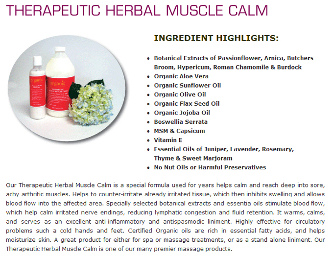 Therapeutic Herbal Muscle Calm: INGREDIENT HIGHLIGHTS:Botanical Extracts of Passionflower, Arnica, Butchers Broom, Hypericum, Roman Chamomile & Burdock; Organic Aloe Vera; Organic Sunflower Oil; Organic Olive Oil; Organic Flax Seed Oil; Organic Jojoba Oil; Boswellia Serrata; SM & Capsicum; Vitamin E; Essential Oils of Juniper, Lavender, Rosemary, Thyme & Sweet Marjoram; No Nut Oils or Harmful Preservatives; Our Therapeutic Herbal Muscle Calm is a special formula used for years helps calm and reach deep into sore, achy arthritic muscles. Helps to counter-irritate already irritated tissue, which then inhibits swelling and allows blood flow into the affected area. Specially selected botanical extracts and essentia oils stimulate blood flow, which help calm irritated nerve endings, reducing lymphatic congestion and fluid retention. It warms, calms, and serves as an excellent anti-inflammatory and antispasmodic liniment. Highly effective for circulatory problems such a cold hands and feet. Certified Organic oils are rich in essential fatty acids, and helps moisturize skin. A great product for either for spa or massage treatments, or as a stand alone liniment. Our Therapeutic Herbal Muscle Calm is one of our many premier massage products.